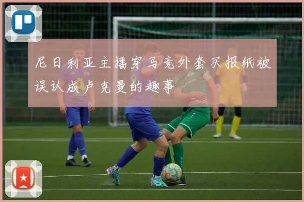 尼日利亚主播穿马竞外套买报纸被误认成卢克曼的趣事