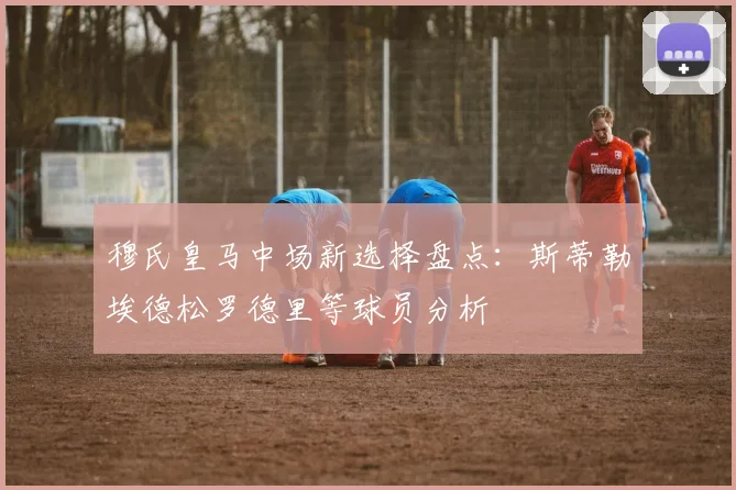 穆氏皇马中场新选择盘点：斯蒂勒埃德松罗德里等球员分析