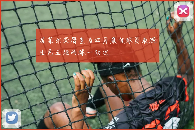 居莱尔荣膺皇马四月最佳球员表现出色五场两球一助攻