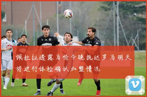 佩杜拉透露马伦今晚抵达罗马明天将进行体检确认加盟情况