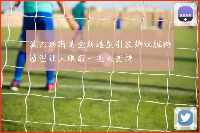 波杰姆斯基全新造型引发热议脏辫造型让人眼前一亮大变样