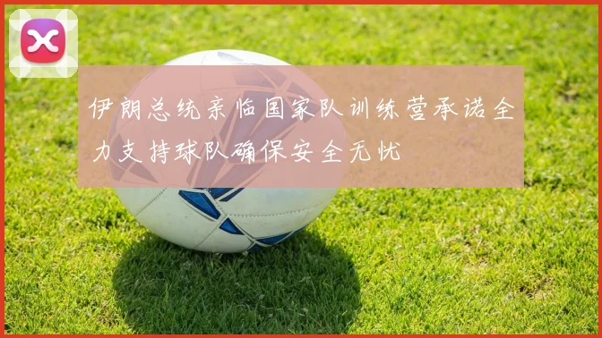 伊朗总统亲临国家队训练营承诺全力支持球队确保安全无忧