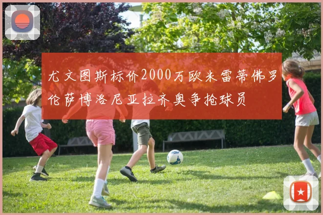 尤文图斯标价2000万欧米雷蒂佛罗伦萨博洛尼亚拉齐奥争抢球员