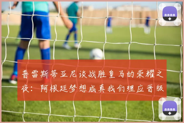普雷斯蒂亚尼谈战胜皇马的荣耀之夜：阿根廷梦想成真我们理应晋级