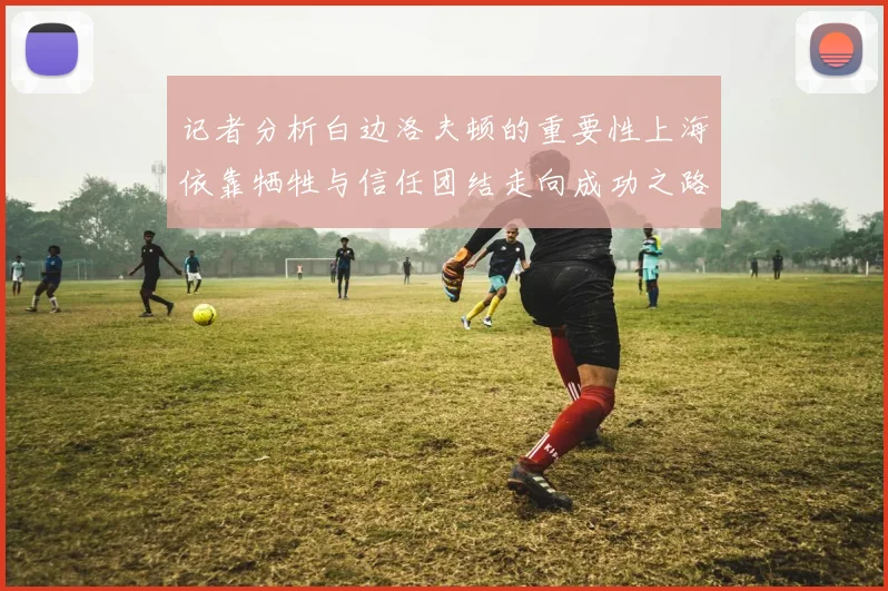 记者分析白边洛夫顿的重要性上海依靠牺牲与信任团结走向成功之路