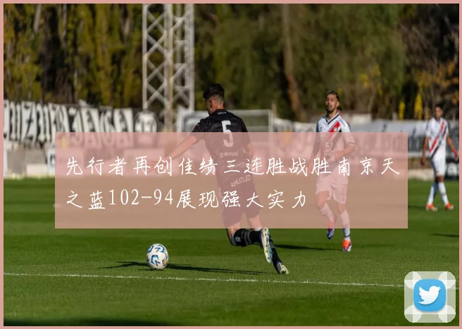 先行者再创佳绩三连胜战胜南京天之蓝102-94展现强大实力