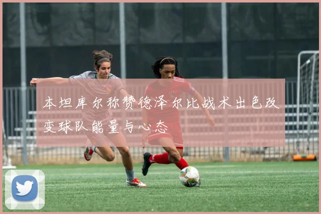 本坦库尔称赞德泽尔比战术出色改变球队能量与心态