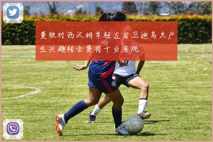 曼联对西汉姆年轻左后卫迪乌夫产生兴趣转会费将十分可观
