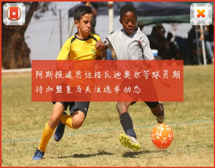 阿斯报道恩佐格瓦迪奥尔等球员期待加盟皇马关注选举动态